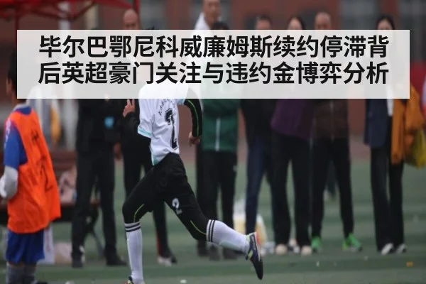 毕尔巴鄂尼科威廉姆斯续约停滞背后英超豪门关注与违约金博弈分析 - AYX GAMES