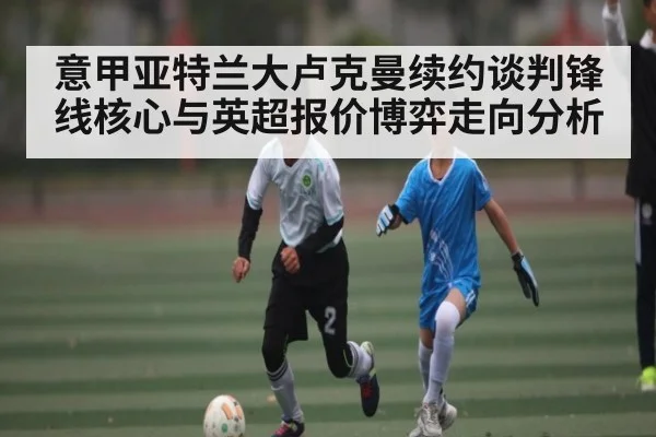 意甲亚特兰大卢克曼续约谈判锋线核心与英超报价博弈走向分析 - AYX GAMES